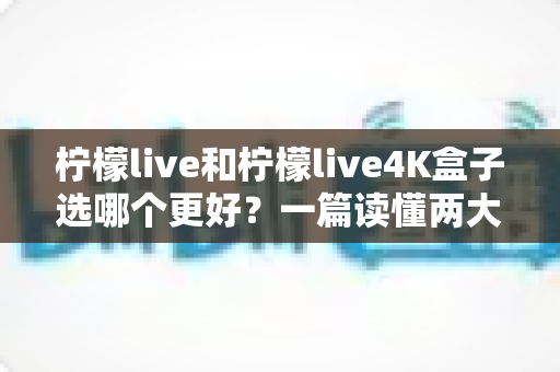 柠檬live和柠檬live4K盒子选哪个更好?一篇读懂两大方案差异的深度选购指南 柠檬live和柠檬live4K盒子选哪个更好?一篇读懂两大方案差异的深度选购指南