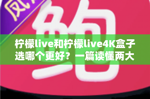 柠檬live和柠檬live4K盒子选哪个更好?一篇读懂两大方案差异的深度选购指南 柠檬live和柠檬live4K盒子选哪个更好?一篇读懂两大方案差异的深度选购指南