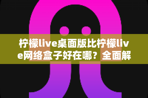 柠檬live桌面版比柠檬live网络盒子好在哪？全面解析桌面版核心优势与使用指南