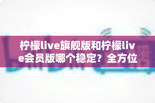 柠檬live旗舰版和柠檬live会员版哪个稳定?全方位对比评测与选择指南 柠檬live旗舰版和柠檬live会员版哪个稳定?全方位对比评测与选择指南