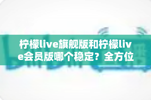 柠檬live旗舰版和柠檬live会员版哪个稳定?全方位对比评测与选择指南 柠檬live旗舰版和柠檬live会员版哪个稳定?全方位对比评测与选择指南