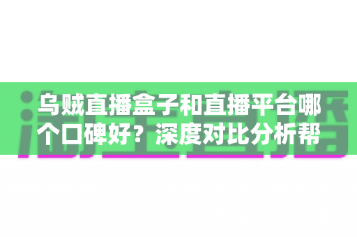 乌贼直播盒子和直播平台哪个口碑好？深度对比分析帮你选对观看渠道