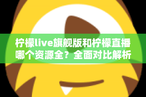 柠檬live旗舰版和柠檬直播哪个资源全？全面对比解析，帮你选对版本不踩坑