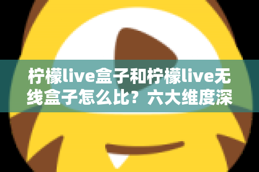 柠檬live盒子和柠檬live无线盒子怎么比？六大维度深度对比，帮你选对不选贵