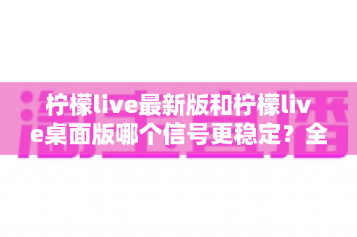 柠檬live最新版和柠檬live桌面版哪个信号更稳定？全方位深度对比分析与使用指南