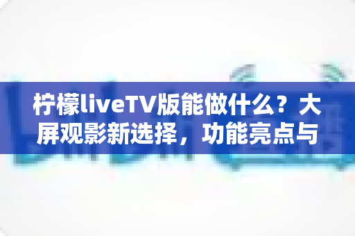 柠檬liveTV版能做什么？大屏观影新选择，功能亮点与使用全攻略一次看懂