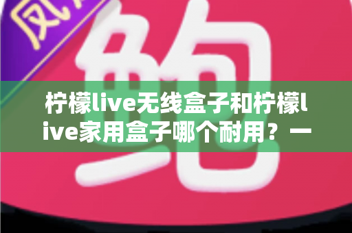 柠檬live无线盒子和柠檬live家用盒子哪个耐用?一篇讲透耐用性与选购要点 柠檬live无线盒子和柠檬live家用盒子哪个耐用?一篇讲透耐用性与选购要点