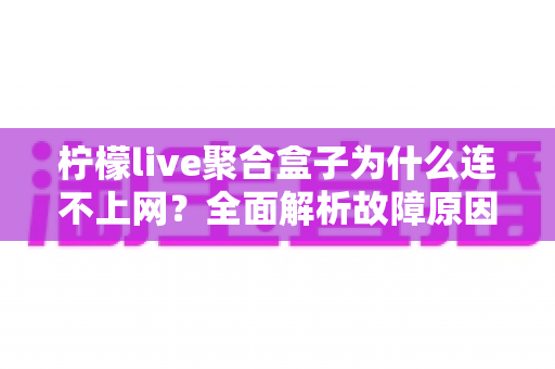柠檬live聚合盒子为什么连不上网?全面解析故障原因与实用解决方案指南 柠檬live聚合盒子为什么连不上网?全面解析故障原因与实用解决方案指南