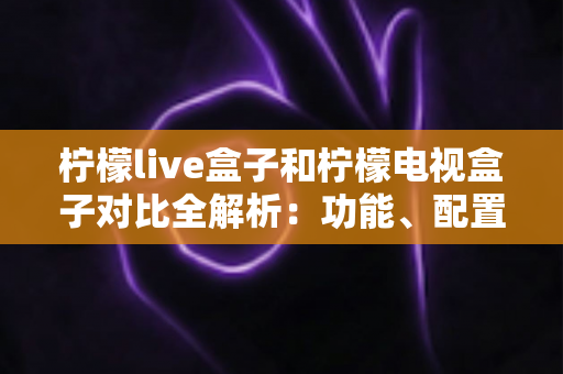 柠檬live盒子和柠檬电视盒子对比全解析:功能、配置与选购指南一网打尽 柠檬live盒子和柠檬电视盒子对比全解析:功能、配置与选购指南一网打尽