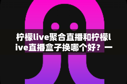 柠檬live聚合直播和柠檬live直播盒子换哪个好?一篇文章讲透区别、优缺点与选择建议 柠檬live聚合直播和柠檬live直播盒子换哪个好?一篇文章讲透区别、优缺点与选择建议