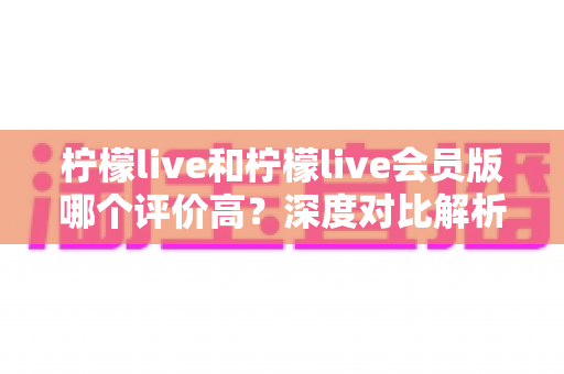 柠檬live和柠檬live会员版哪个评价高?深度对比解析助你选对版本 柠檬live和柠檬live会员版哪个评价高?深度对比解析助你选对版本