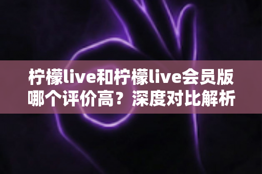 柠檬live和柠檬live会员版哪个评价高?深度对比解析助你选对版本 柠檬live和柠檬live会员版哪个评价高?深度对比解析助你选对版本