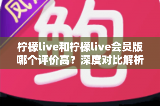 柠檬live和柠檬live会员版哪个评价高?深度对比解析助你选对版本 柠檬live和柠檬live会员版哪个评价高?深度对比解析助你选对版本