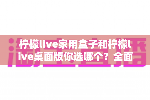 柠檬live家用盒子和柠檬live桌面版你选哪个？全面对比帮你找到最适合的直播利器