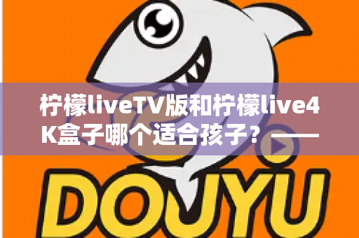 柠檬liveTV版和柠檬live4K盒子哪个适合孩子？——家长必读的深度对比与选购指南