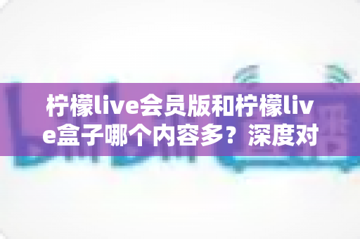 柠檬live会员版和柠檬live盒子哪个内容多？深度对比帮你选对版本