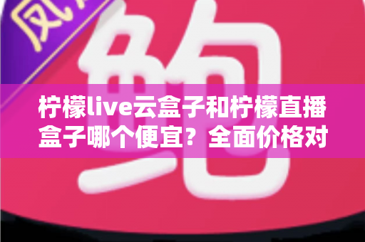 柠檬live云盒子和柠檬直播盒子哪个便宜？全面价格对比与选购指南助你省钱