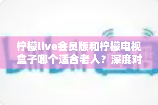 柠檬live会员版和柠檬电视盒子哪个适合老人?深度对比帮你为父母选对观影神器 柠檬live会员版和柠檬电视盒子哪个适合老人?深度对比帮你为父母选对观影神器