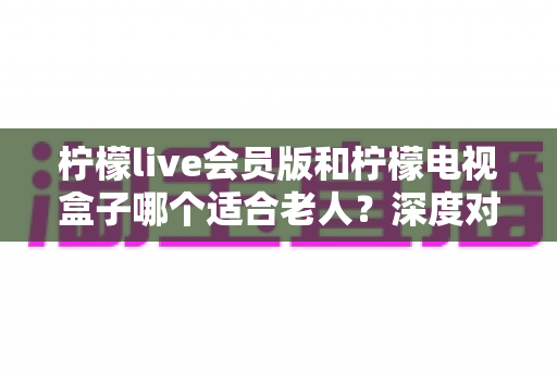 柠檬live会员版和柠檬电视盒子哪个适合老人?深度对比帮你为父母选对观影神器 柠檬live会员版和柠檬电视盒子哪个适合老人?深度对比帮你为父母选对观影神器