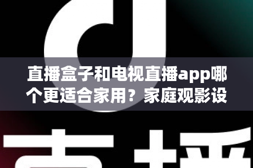 直播盒子和电视直播app哪个更适合家用？家庭观影设备选购全指南