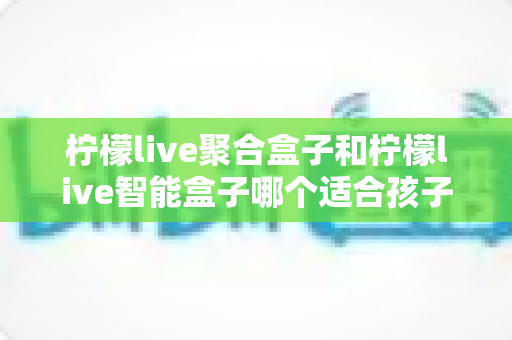 柠檬live聚合盒子和柠檬live智能盒子哪个适合孩子?家长选购全攻略 柠檬live聚合盒子和柠檬live智能盒子哪个适合孩子?家长选购全攻略