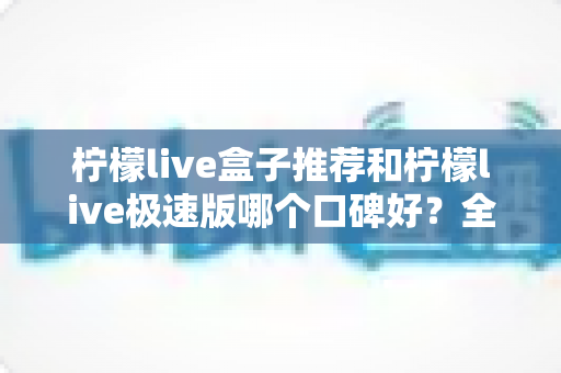 柠檬live盒子推荐和柠檬live极速版哪个口碑好？全网口碑深度对比与选购指南