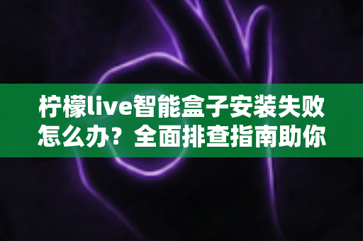 柠檬live智能盒子安装失败怎么办?全面排查指南助你快速解决安装难题 柠檬live智能盒子安装失败怎么办?全面排查指南助你快速解决安装难题