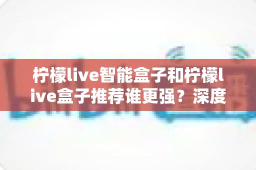 柠檬live智能盒子和柠檬live盒子推荐谁更强?深度实测对比助你一步选对不花冤枉钱 柠檬live智能盒子和柠檬live盒子推荐谁更强?深度实测对比助你一步选对不花冤枉钱