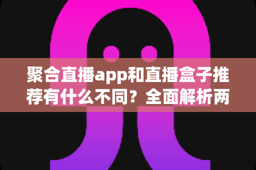 聚合直播app和直播盒子推荐有什么不同?全面解析两者核心差异、优缺点与选择避坑指南 聚合直播app和直播盒子推荐有什么不同?全面解析两者核心差异、优缺点与选择避坑指南