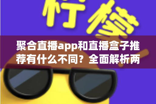 聚合直播app和直播盒子推荐有什么不同？全面解析两者核心差异、优缺点与选择避坑指南