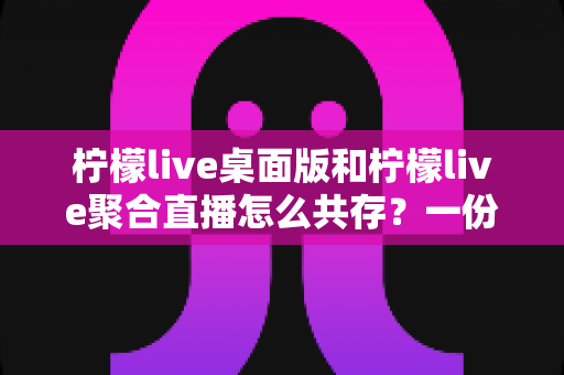 柠檬live桌面版和柠檬live聚合直播怎么共存？一份全面的安装与使用指南