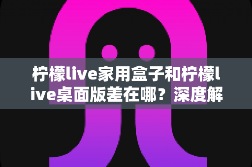 柠檬live家用盒子和柠檬live桌面版差在哪?深度解析两大版本差异,帮你选对直播装备 柠檬live家用盒子和柠檬live桌面版差在哪?深度解析两大版本差异,帮你选对直播装备