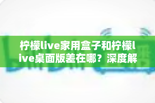 柠檬live家用盒子和柠檬live桌面版差在哪？深度解析两大版本差异，帮你选对直播装备
