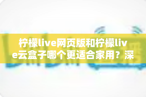 柠檬live网页版和柠檬live云盒子哪个更适合家用？深度解析帮你找到最佳家庭观影方案