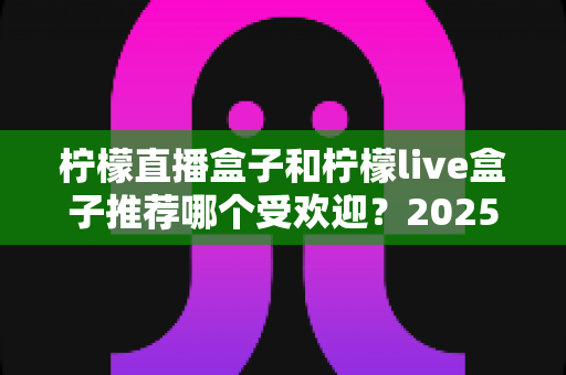柠檬直播盒子和柠檬live盒子推荐哪个受欢迎?2025年最全对比选购指南帮你一次看懂 柠檬直播盒子和柠檬live盒子推荐哪个受欢迎?2025年最全对比选购指南帮你一次看懂