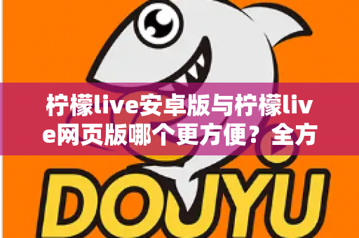 柠檬live安卓版与柠檬live网页版哪个更方便？全方位深度对比帮你找到最适合的使用方式