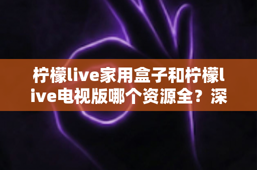 柠檬live家用盒子和柠檬live电视版哪个资源全?深度对比分析与选购指南 柠檬live家用盒子和柠檬live电视版哪个资源全?深度对比分析与选购指南