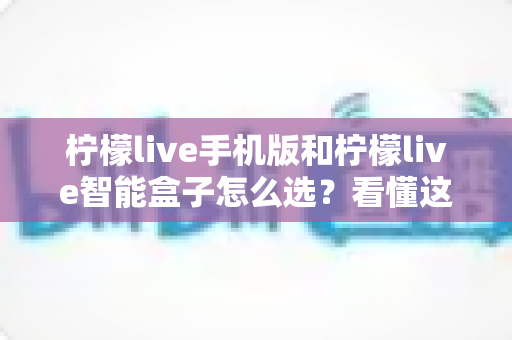 柠檬live手机版和柠檬live智能盒子怎么选？看懂这份深度对比指南再掏钱