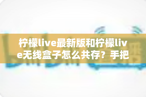 柠檬live最新版和柠檬live无线盒子怎么共存？手把手教你实现双端稳定共用的完整攻略