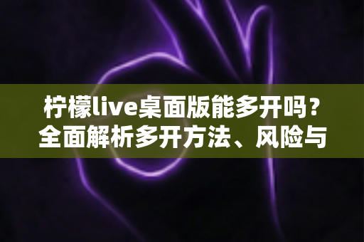 柠檬live桌面版能多开吗？全面解析多开方法、风险与注意事项