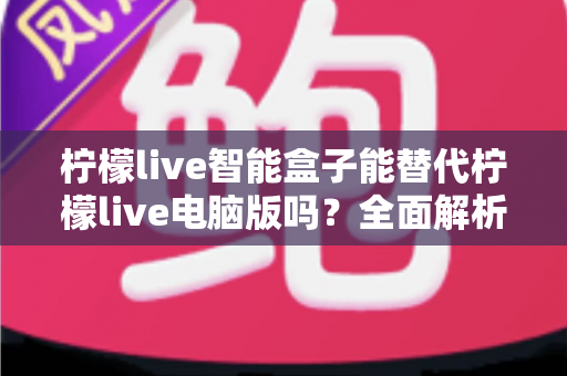柠檬live智能盒子能替代柠檬live电脑版吗？全面解析两者差异，帮你找到最适合的直播方案