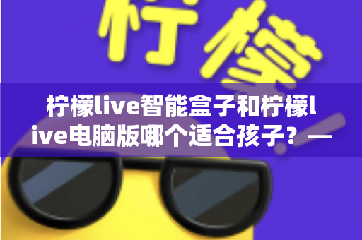 柠檬live智能盒子和柠檬live电脑版哪个适合孩子?——家长必读的深度对比与选购指南 柠檬live智能盒子和柠檬live电脑版哪个适合孩子?——家长必读的深度对比与选购指南