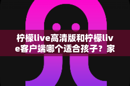 柠檬live高清版和柠檬live客户端哪个适合孩子？家长必看的全方位对比与选择指南