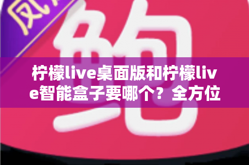 柠檬live桌面版和柠檬live智能盒子要哪个？全方位深度对比助你一次选对不踩坑