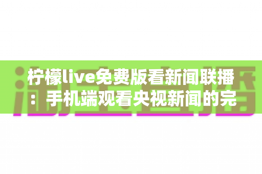 柠檬live免费版看新闻联播：手机端观看央视新闻的完整指南与实用技巧