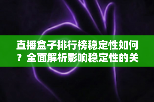 直播盒子排行榜稳定性如何？全面解析影响稳定性的关键因素与选购指南