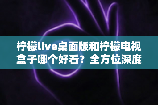 柠檬live桌面版和柠檬电视盒子哪个好看?全方位深度对比评测,帮你轻松选出最佳观影方案 柠檬live桌面版和柠檬电视盒子哪个好看?全方位深度对比评测,帮你轻松选出最佳观影方案