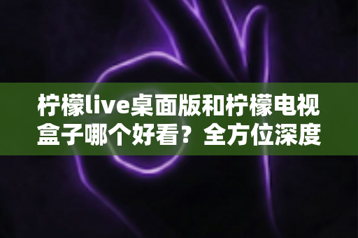 柠檬live桌面版和柠檬电视盒子哪个好看?全方位深度对比评测,帮你轻松选出最佳观影方案 柠檬live桌面版和柠檬电视盒子哪个好看?全方位深度对比评测,帮你轻松选出最佳观影方案