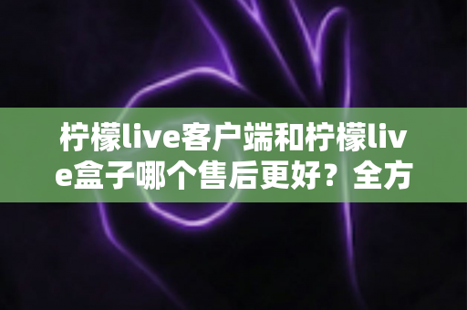 柠檬live客户端和柠檬live盒子哪个售后更好?全方位对比与选购深度解析 柠檬live客户端和柠檬live盒子哪个售后更好?全方位对比与选购深度解析