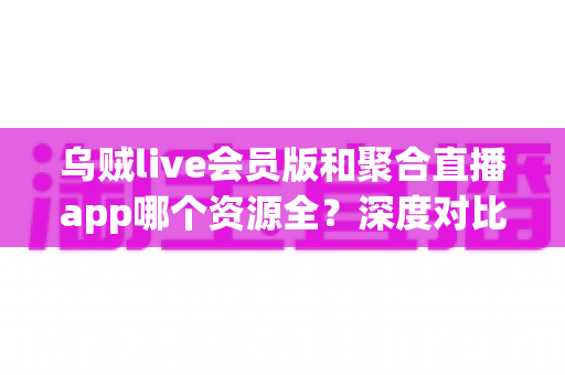 乌贼live会员版和聚合直播app哪个资源全?深度对比评测,帮你选对直播观看工具 乌贼live会员版和聚合直播app哪个资源全?深度对比评测,帮你选对直播观看工具